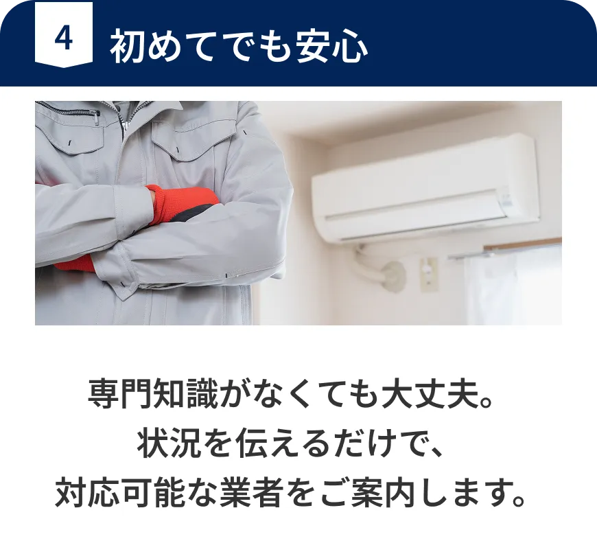 初めてでも安心。専門知識がなくても大丈夫。状況を伝えるだけで、対応可能な業者をご案内します。